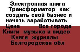 Электронная книга «Трансформатор» как создать свой бизнес и начать зарабатывать › Цена ­ 100 - Все города Книги, музыка и видео » Книги, журналы   . Белгородская обл.